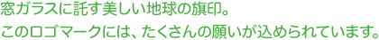 窓ガラスに託す美しい地球の旗印。このロゴマークには、たくさんの願いが込められています。