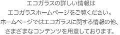 エコガラスの詳しい情報はエコガラスホームページをご覧ください。ホームページではエコガラスに関する情報の他、さまざまなコンテンツを用意しております。