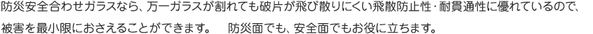 防災安全合わせガラスなら、万一ガラスが割れても破片が飛び散りにくい飛散防止性・耐貫通性に優れているので、被害を最小限におさえることができます。　防災面でも、安全面でもお役に立ちます。